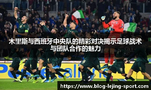 木里斯与西班牙中央队的精彩对决揭示足球战术与团队合作的魅力